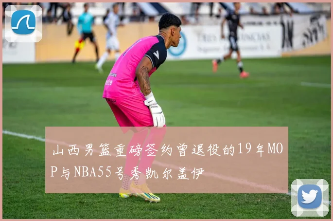 山西男篮重磅签约曾退役的19年MOP与NBA55号秀凯尔盖伊