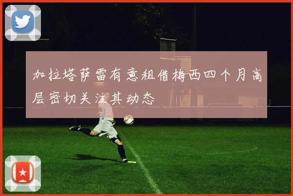 加拉塔萨雷有意租借梅西四个月高层密切关注其动态