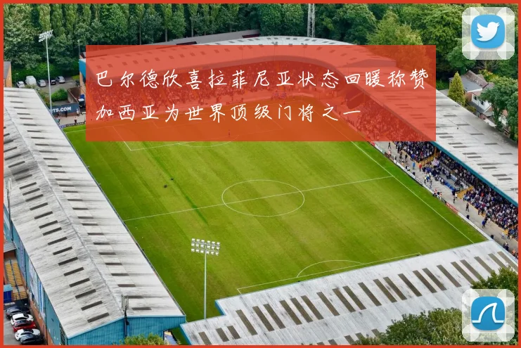 巴尔德欣喜拉菲尼亚状态回暖称赞加西亚为世界顶级门将之一