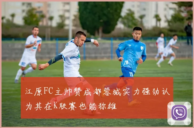 江原FC主帅赞成都蓉城实力强劲认为其在K联赛也能称雄