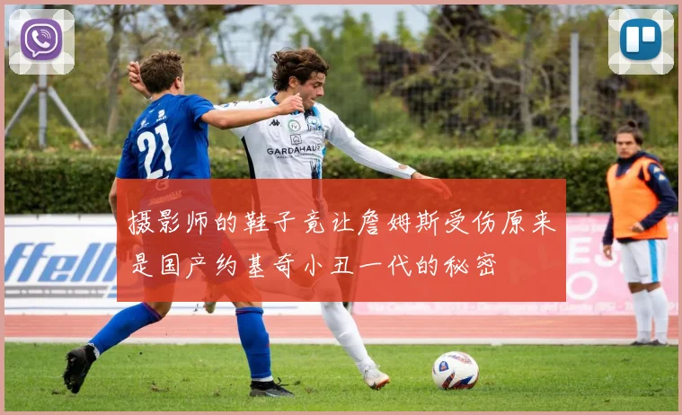 摄影师的鞋子竟让詹姆斯受伤原来是国产约基奇小丑一代的秘密
