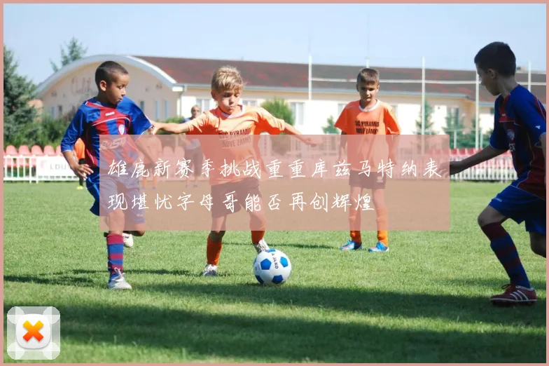 雄鹿新赛季挑战重重库兹马特纳表现堪忧字母哥能否再创辉煌