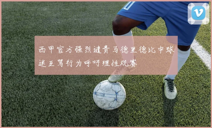西甲官方强烈谴责马德里德比中球迷互骂行为呼吁理性观赛