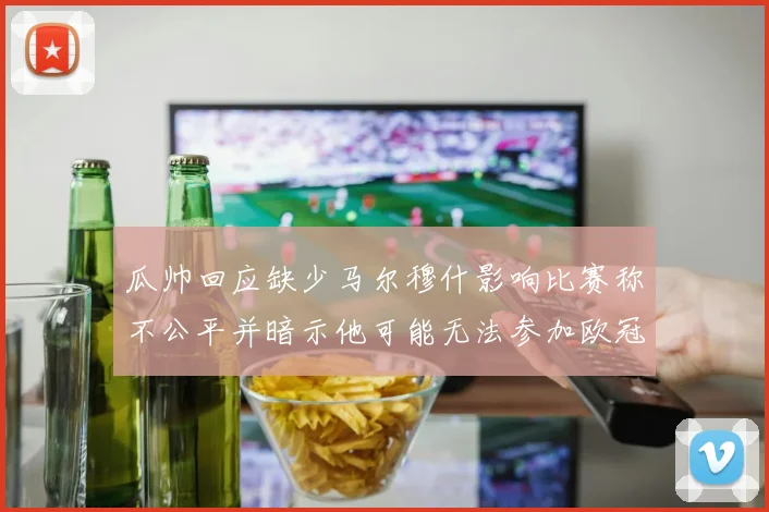 瓜帅回应缺少马尔穆什影响比赛称不公平并暗示他可能无法参加欧冠