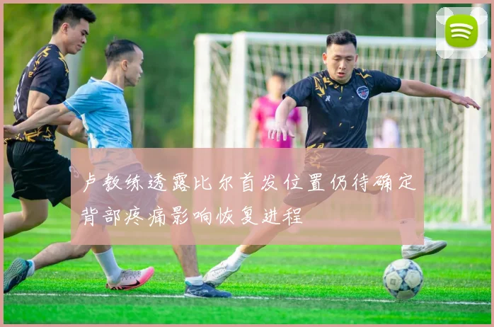 卢教练透露比尔首发位置仍待确定背部疼痛影响恢复进程