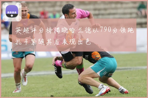 英超评分榜揭晓哈兰德以790分领跑扎卡紧随其后表现出色