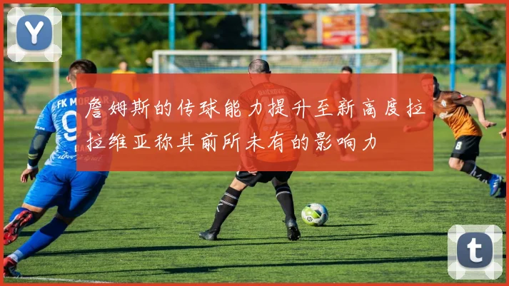詹姆斯的传球能力提升至新高度拉拉维亚称其前所未有的影响力