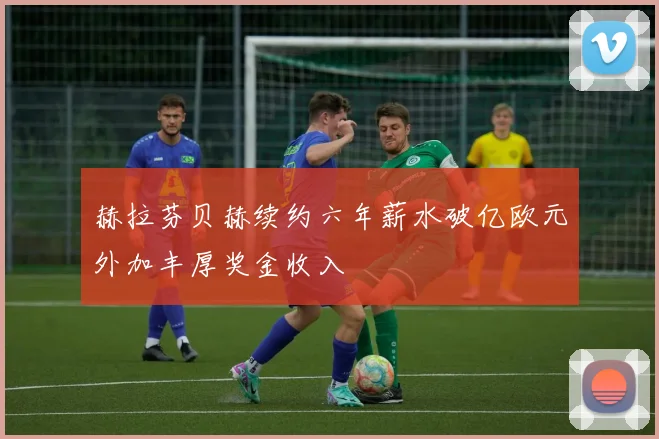 赫拉芬贝赫续约六年薪水破亿欧元外加丰厚奖金收入