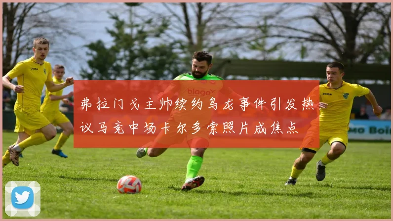 弗拉门戈主帅续约乌龙事件引发热议马竞中场卡尔多索照片成焦点