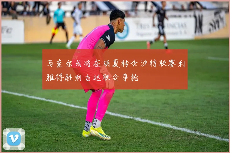 马奎尔或将在明夏转会沙特联赛利雅得胜利吉达联合争抢