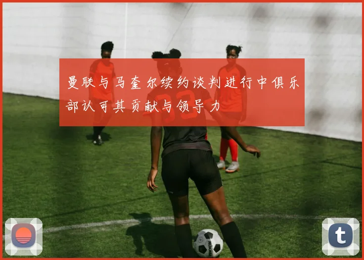 曼联与马奎尔续约谈判进行中俱乐部认可其贡献与领导力