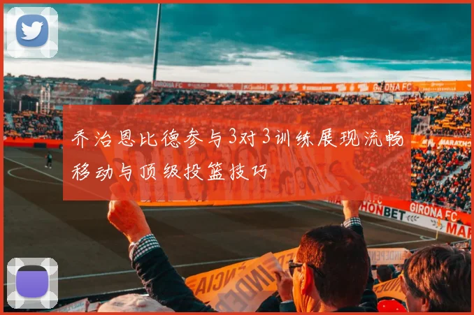 乔治恩比德参与3对3训练展现流畅移动与顶级投篮技巧