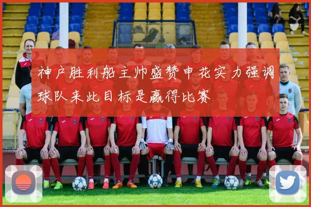 神户胜利船主帅盛赞申花实力强调球队来此目标是赢得比赛