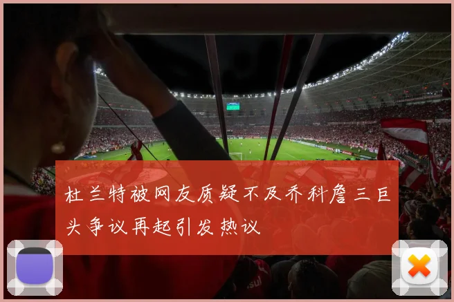 杜兰特被网友质疑不及乔科詹三巨头争议再起引发热议