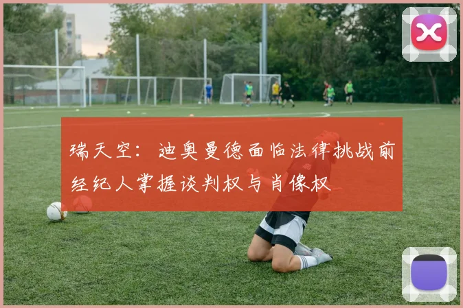 瑞天空：迪奥曼德面临法律挑战前经纪人掌握谈判权与肖像权