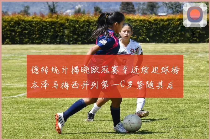 德转统计揭晓欧冠赛季连续进球榜本泽马梅西并列第一C罗紧随其后