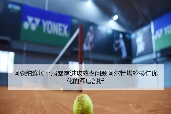 阿森纳连场平局暴露进攻效率问题阿尔特塔轮换待优化的深度剖析